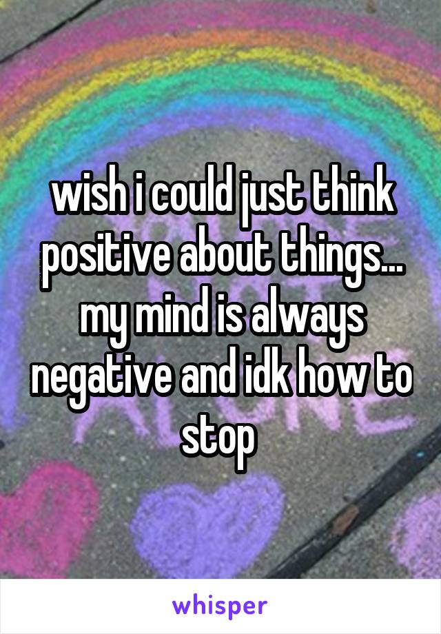 wish i could just think positive about things... my mind is always negative and idk how to stop 
