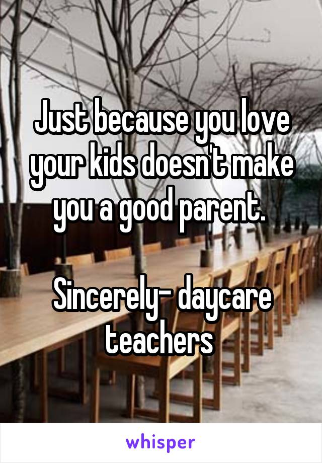 Just because you love your kids doesn't make you a good parent. 

Sincerely- daycare teachers 