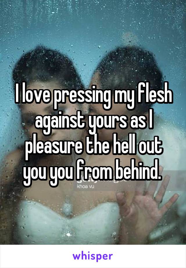 I love pressing my flesh against yours as I pleasure the hell out you you from behind. 