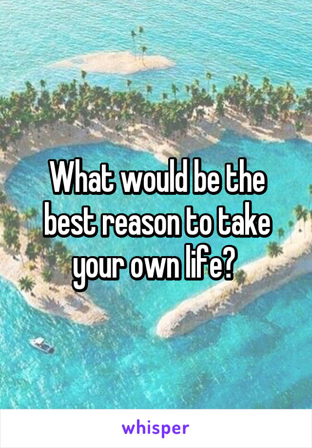 What would be the best reason to take your own life? 