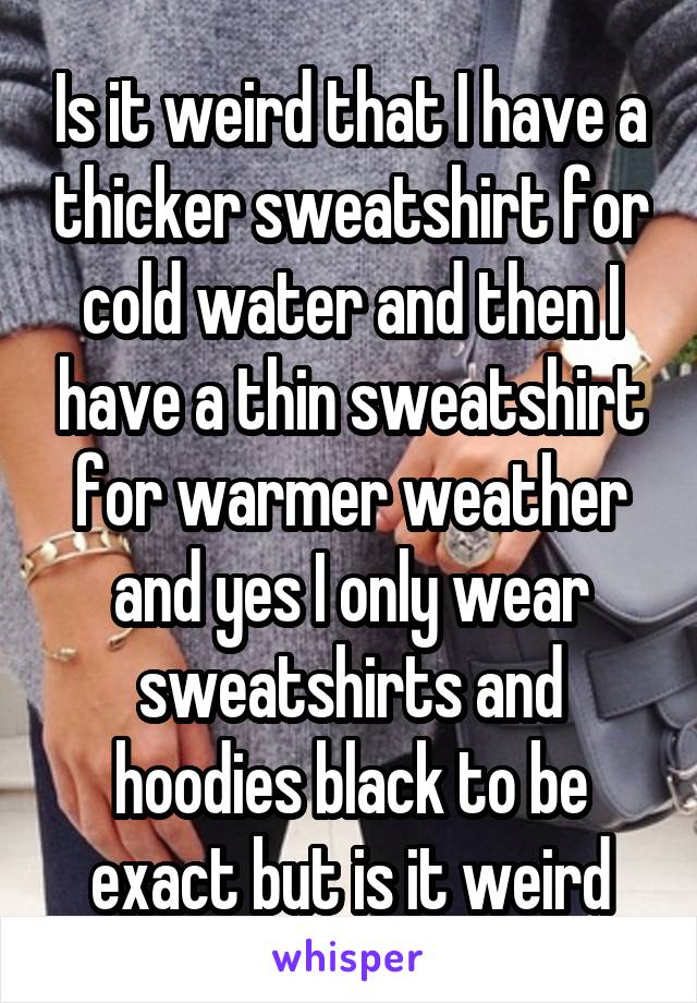 Is it weird that I have a thicker sweatshirt for cold water and then I have a thin sweatshirt for warmer weather and yes I only wear sweatshirts and hoodies black to be exact but is it weird