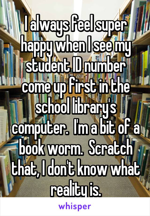 I always feel super happy when I see my student ID number come up first in the school library's computer.  I'm a bit of a book worm.  Scratch that, I don't know what reality is.
