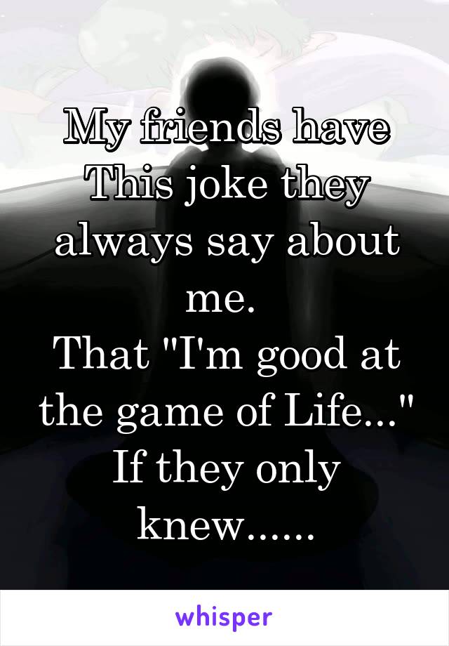 My friends have This joke they always say about me. 
That "I'm good at the game of Life..."
If they only knew......