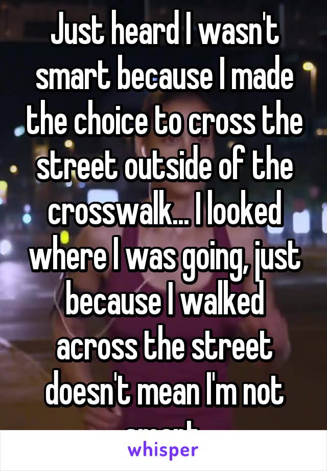 Just heard I wasn't smart because I made the choice to cross the street outside of the crosswalk... I looked where I was going, just because I walked across the street doesn't mean I'm not smart.