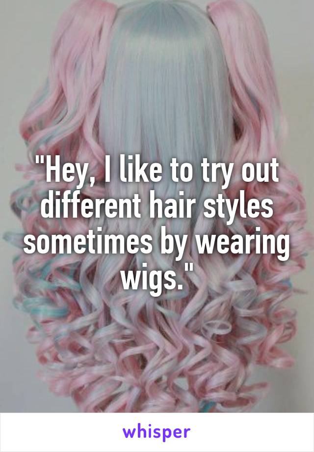 "Hey, I like to try out different hair styles sometimes by wearing wigs."