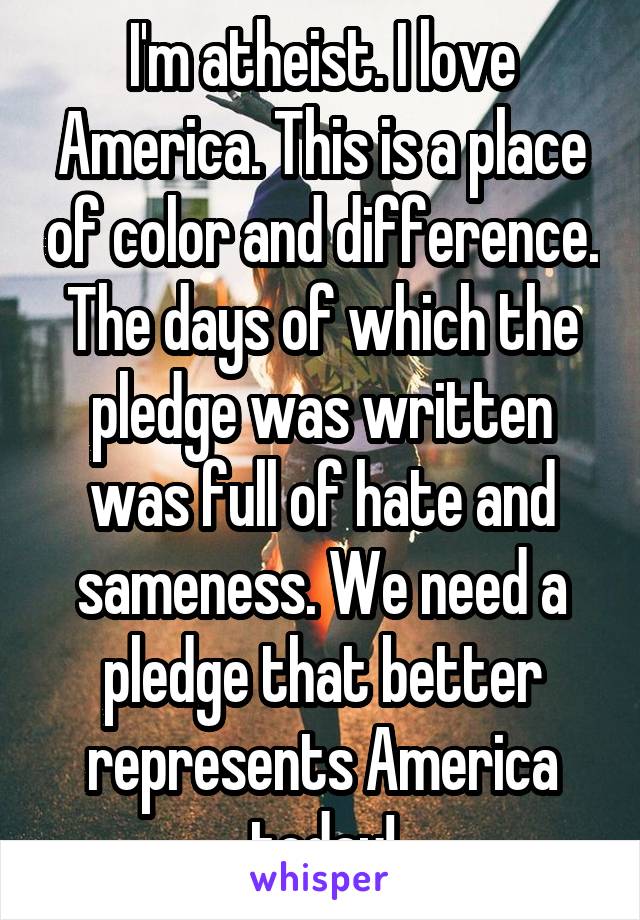 I'm atheist. I love America. This is a place of color and difference. The days of which the pledge was written was full of hate and sameness. We need a pledge that better represents America today!