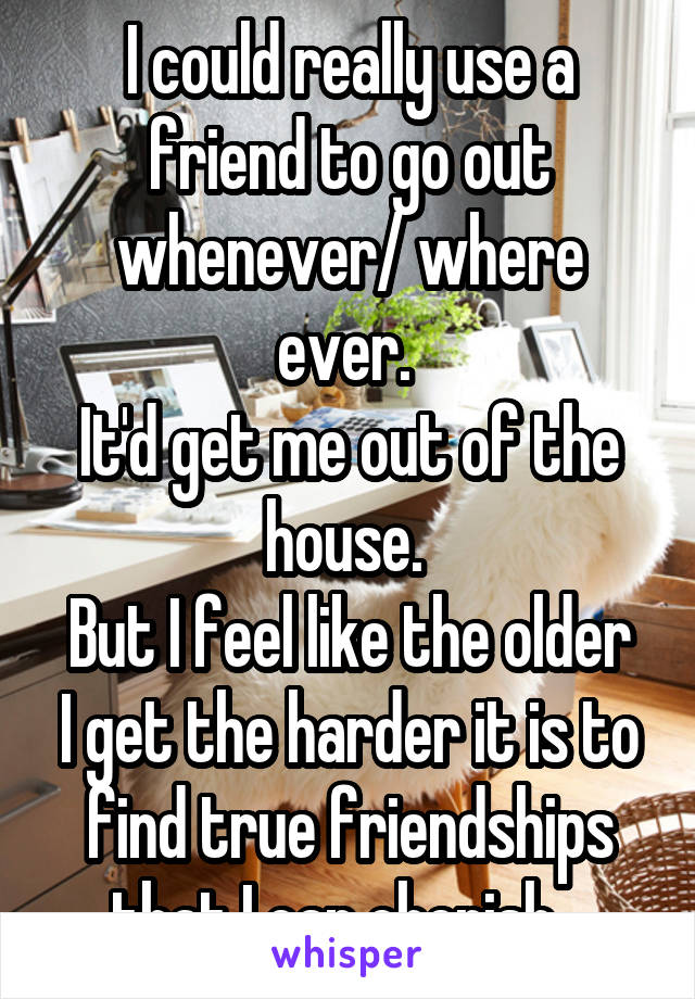 I could really use a friend to go out whenever/ where ever. 
It'd get me out of the house. 
But I feel like the older I get the harder it is to find true friendships that I can cherish...