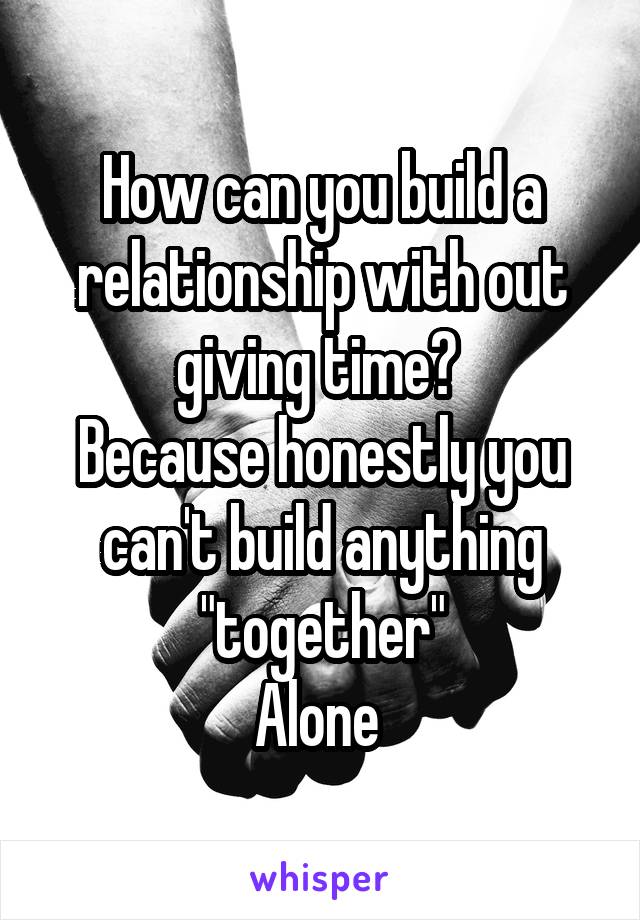 How can you build a relationship with out giving time? 
Because honestly you can't build anything "together"
Alone 
