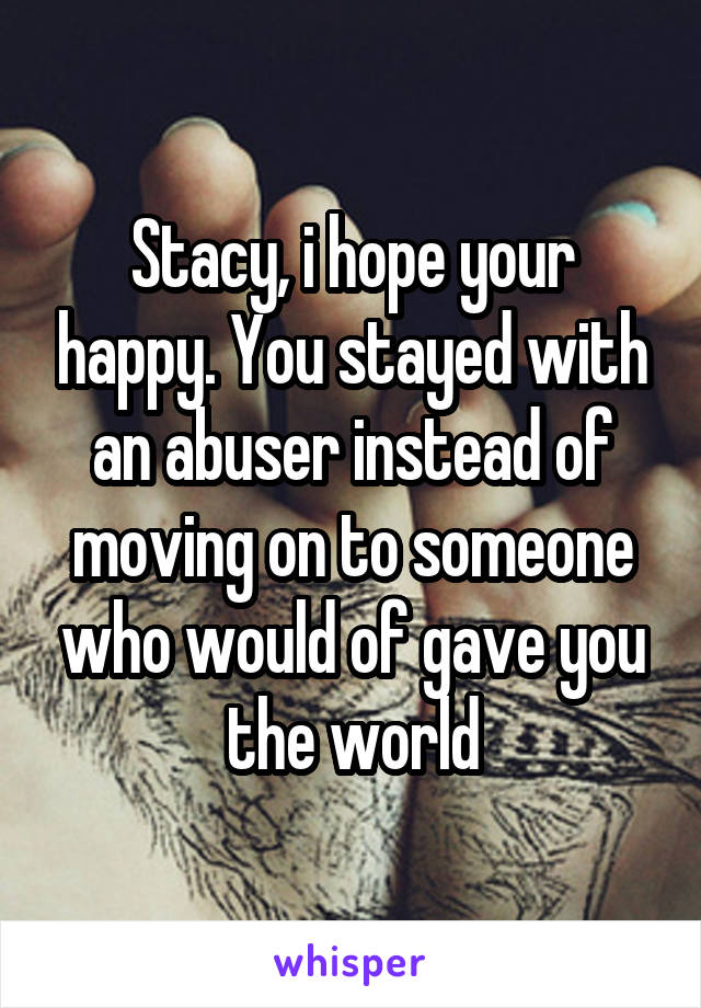 Stacy, i hope your happy. You stayed with an abuser instead of moving on to someone who would of gave you the world