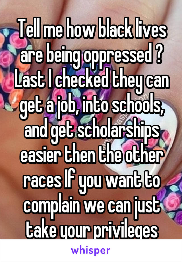 Tell me how black lives are being oppressed ? Last I checked they can get a job, into schools, and get scholarships easier then the other races If you want to complain we can just take your privileges