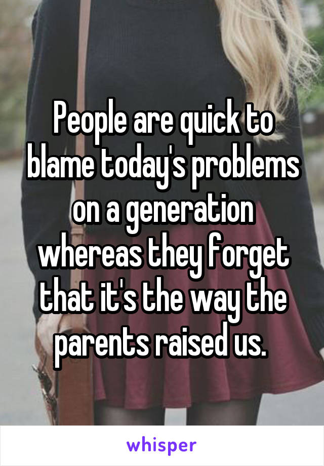 People are quick to blame today's problems on a generation whereas they forget that it's the way the parents raised us. 