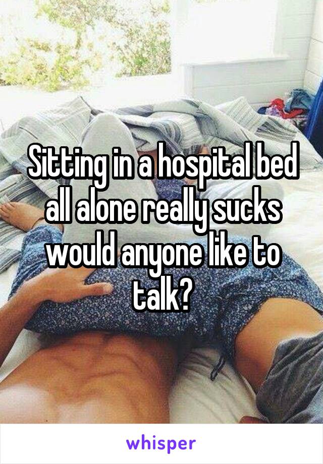 Sitting in a hospital bed all alone really sucks would anyone like to talk?