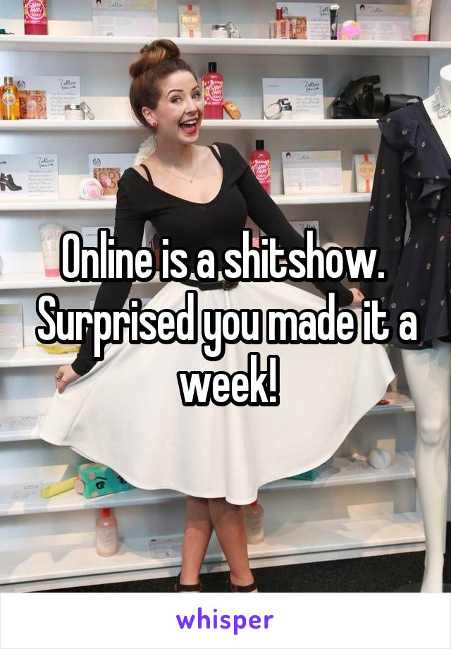 Online is a shitshow.  Surprised you made it a week!