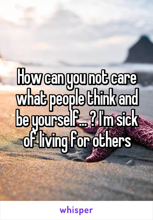 How can you not care what people think and be yourself... ? I'm sick of living for others