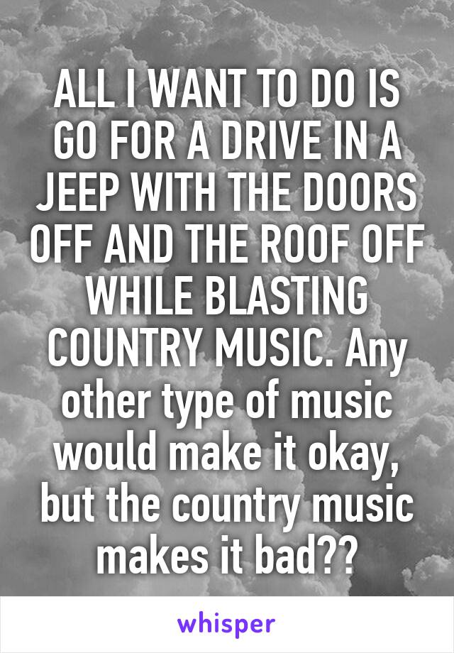 ALL I WANT TO DO IS GO FOR A DRIVE IN A JEEP WITH THE DOORS OFF AND THE ROOF OFF WHILE BLASTING COUNTRY MUSIC. Any other type of music would make it okay, but the country music makes it bad??