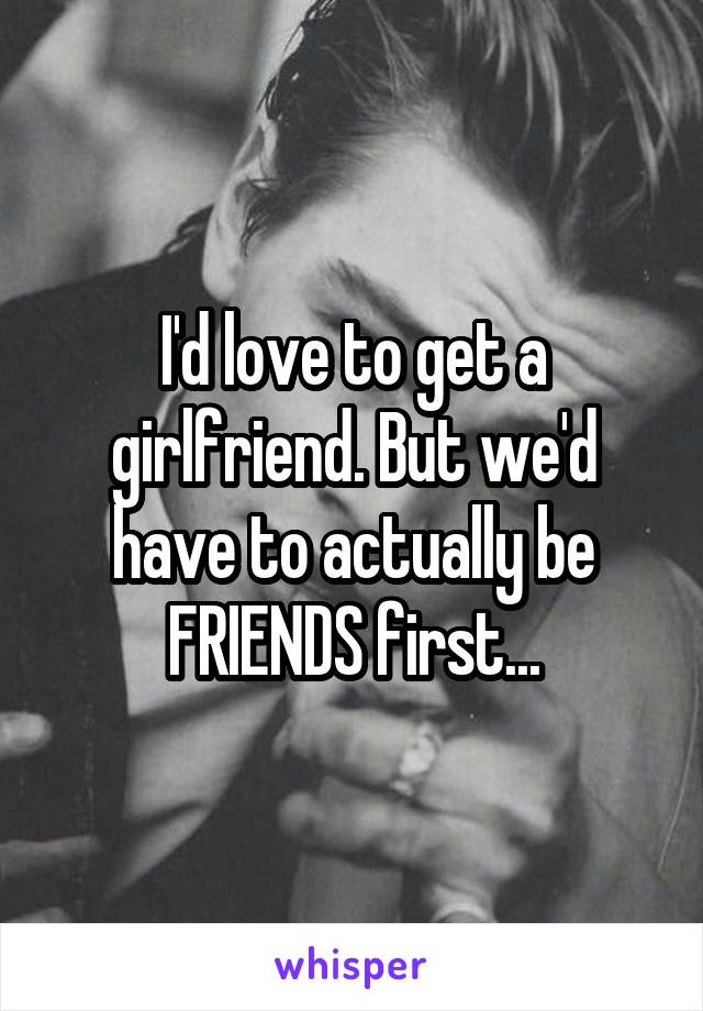 I'd love to get a girlfriend. But we'd have to actually be FRIENDS first...