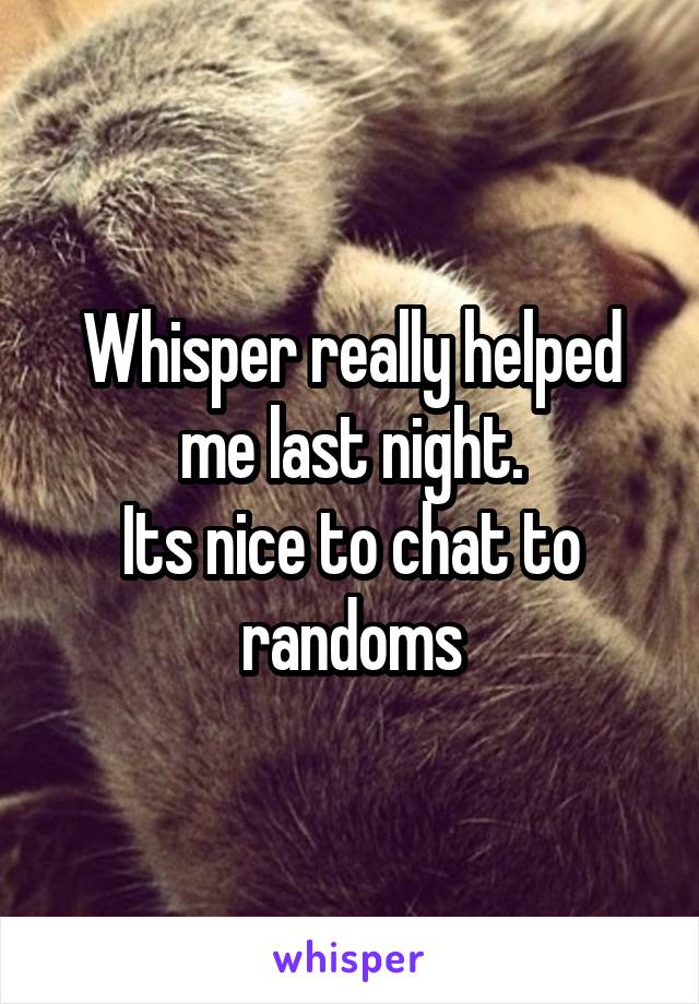 Whisper really helped me last night.
Its nice to chat to randoms