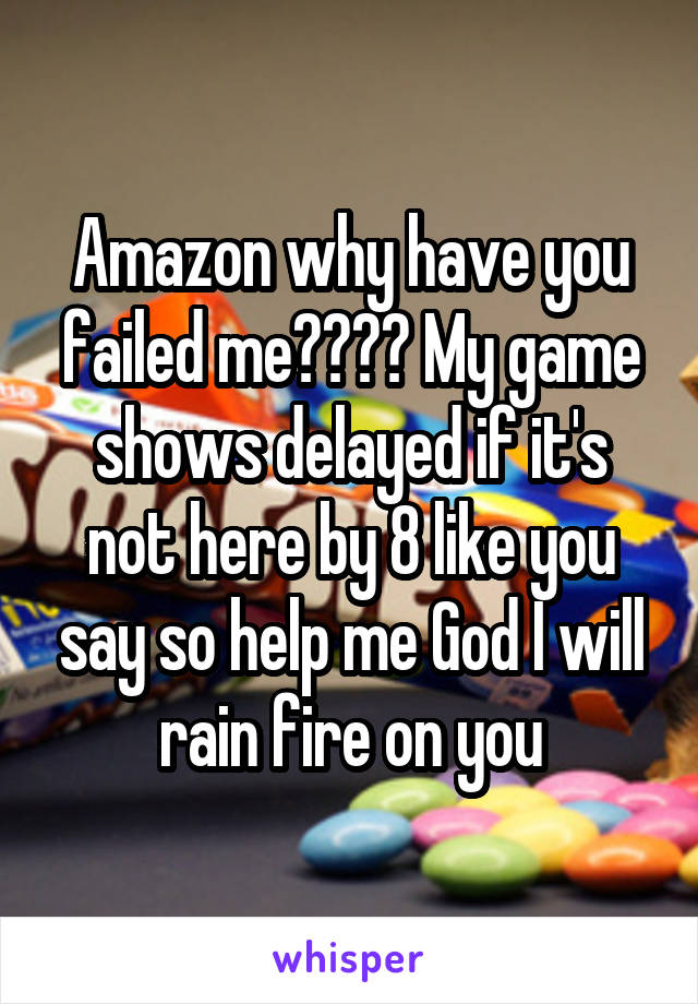 Amazon why have you failed me???? My game shows delayed if it's not here by 8 like you say so help me God I will rain fire on you