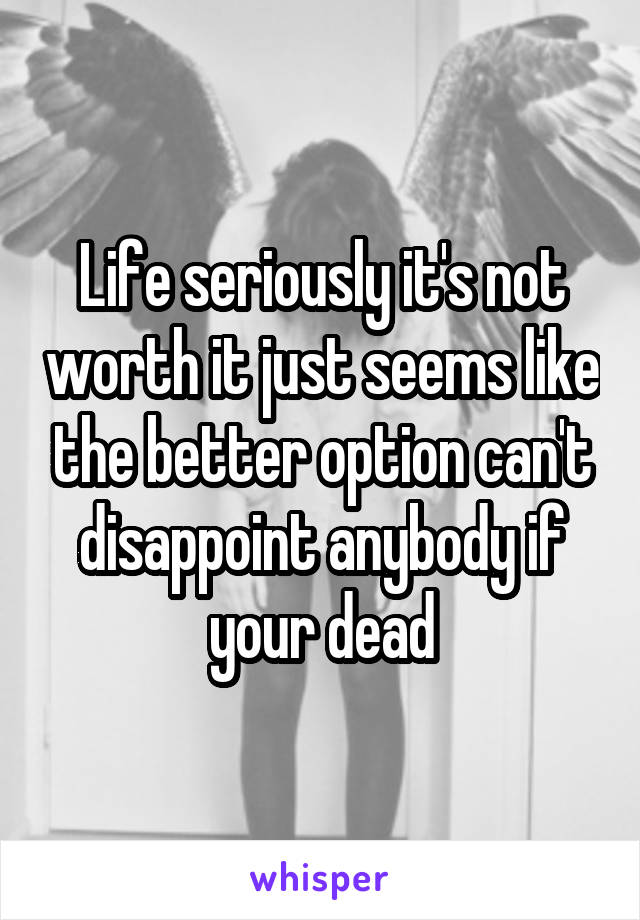 Life seriously it's not worth it just seems like the better option can't disappoint anybody if your dead