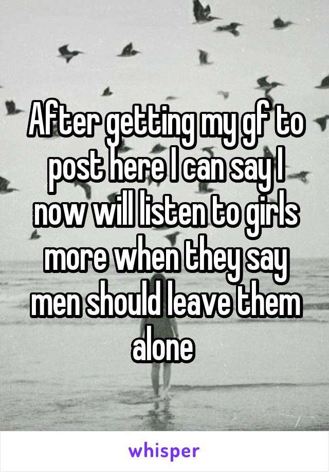 After getting my gf to post here I can say I now will listen to girls more when they say men should leave them alone 