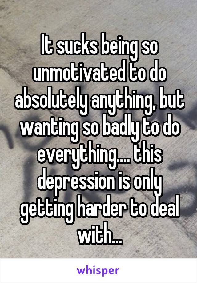 It sucks being so unmotivated to do absolutely anything, but wanting so badly to do everything.... this depression is only getting harder to deal with...