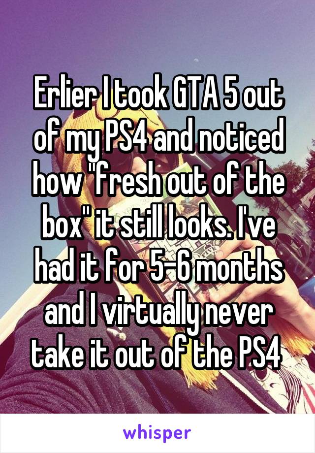Erlier I took GTA 5 out of my PS4 and noticed how "fresh out of the box" it still looks. I've had it for 5-6 months and I virtually never take it out of the PS4 
