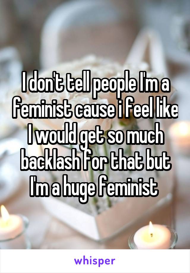 I don't tell people I'm a feminist cause i feel like I would get so much backlash for that but I'm a huge feminist 
