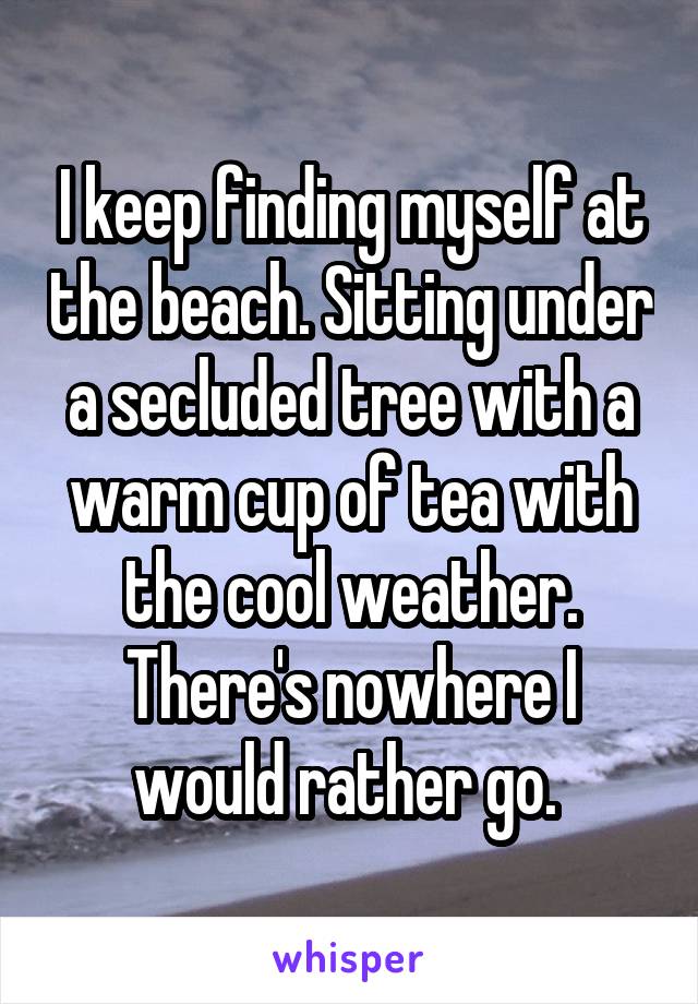 I keep finding myself at the beach. Sitting under a secluded tree with a warm cup of tea with the cool weather. There's nowhere I would rather go. 