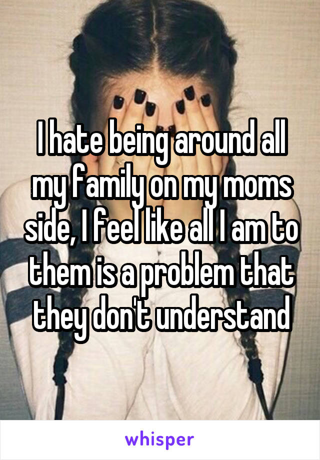 I hate being around all my family on my moms side, I feel like all I am to them is a problem that they don't understand