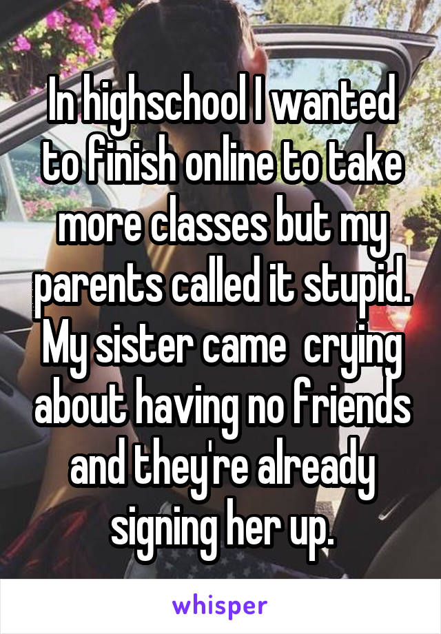 In highschool I wanted to finish online to take more classes but my parents called it stupid. My sister came  crying about having no friends and they're already signing her up.