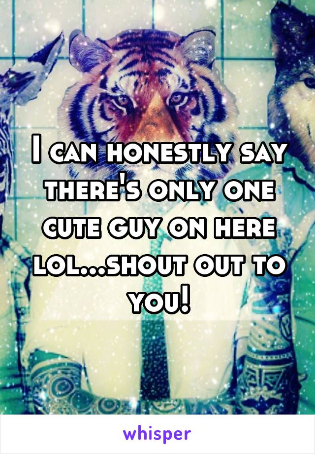 I can honestly say there's only one cute guy on here lol...shout out to you!
