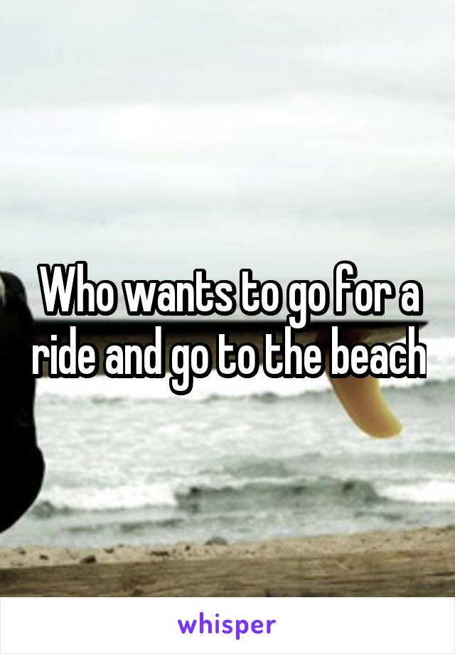 Who wants to go for a ride and go to the beach