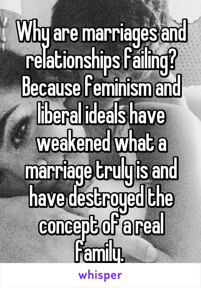 Why are marriages and relationships failing? Because feminism and liberal ideals have weakened what a marriage truly is and have destroyed the concept of a real family. 
