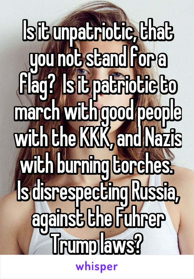 Is it unpatriotic, that you not stand for a flag?  Is it patriotic to march with good people with the KKK, and Nazis with burning torches.  Is disrespecting Russia, against the Fuhrer Trump laws? 