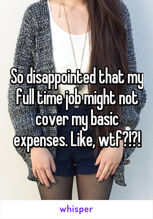 So disappointed that my full time job might not cover my basic expenses. Like, wtf?!?!