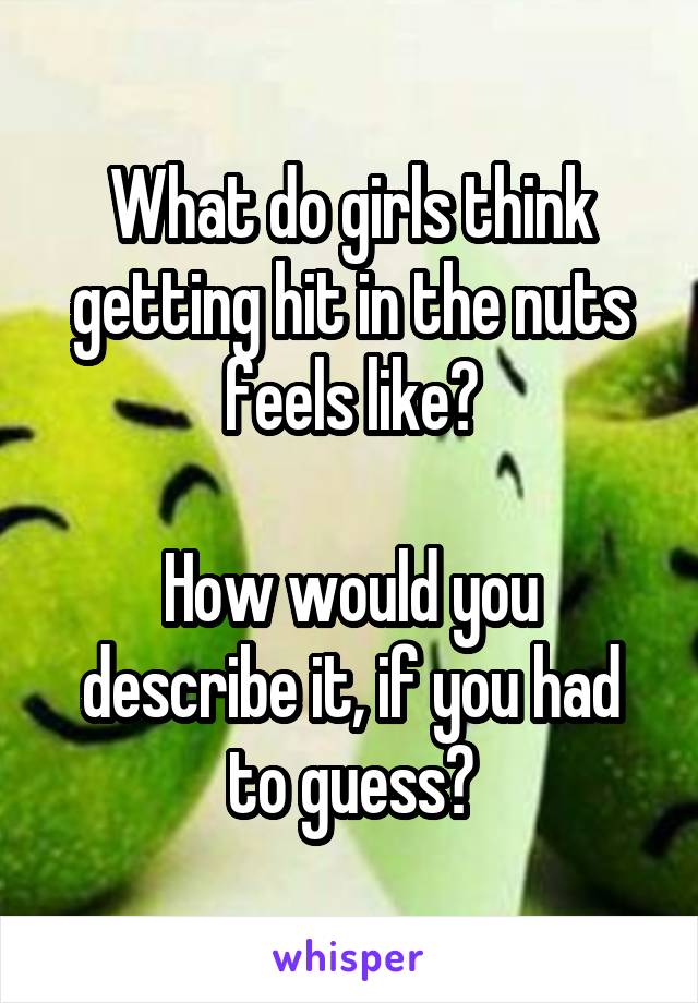 What do girls think getting hit in the nuts feels like?

How would you describe it, if you had to guess?