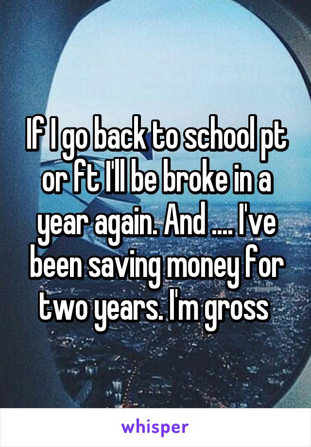 If I go back to school pt or ft I'll be broke in a year again. And .... I've been saving money for two years. I'm gross 