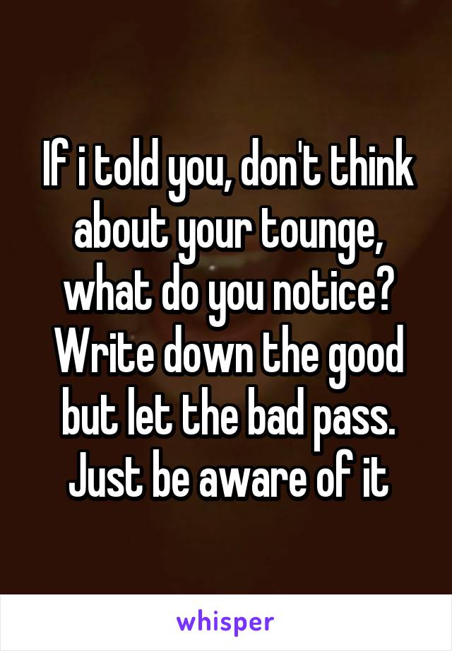 If i told you, don't think about your tounge, what do you notice?
Write down the good but let the bad pass. Just be aware of it