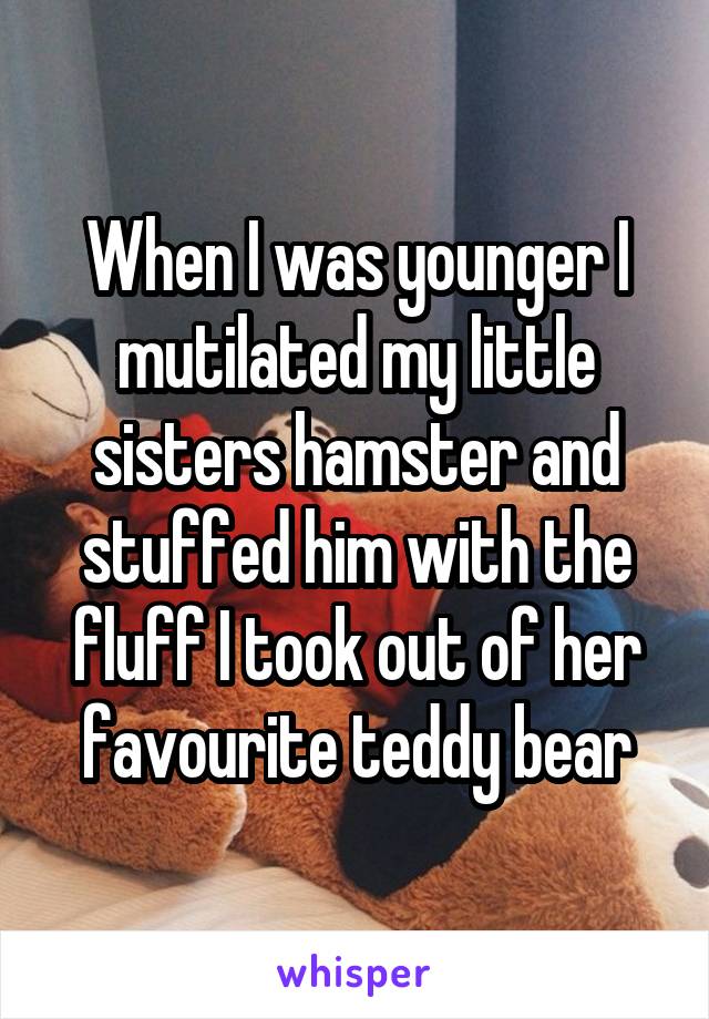 When I was younger I mutilated my little sisters hamster and stuffed him with the fluff I took out of her favourite teddy bear