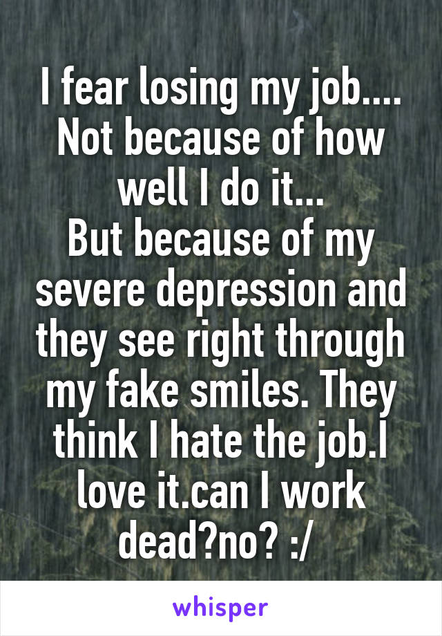 I fear losing my job....
Not because of how well I do it...
But because of my severe depression and they see right through my fake smiles. They think I hate the job.I love it.can I work dead?no? :/ 