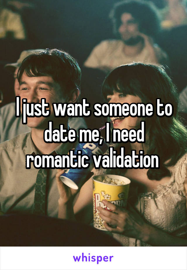 I just want someone to date me, I need romantic validation 