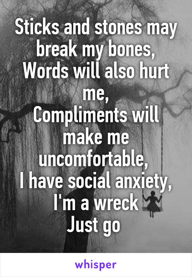 Sticks and stones may break my bones,
Words will also hurt me,
Compliments will make me uncomfortable, 
I have social anxiety,
I'm a wreck
Just go 
