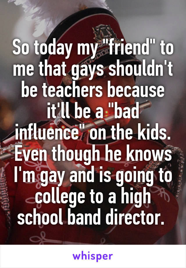 So today my "friend" to me that gays shouldn't be teachers because it'll be a "bad influence" on the kids. Even though he knows I'm gay and is going to college to a high school band director. 