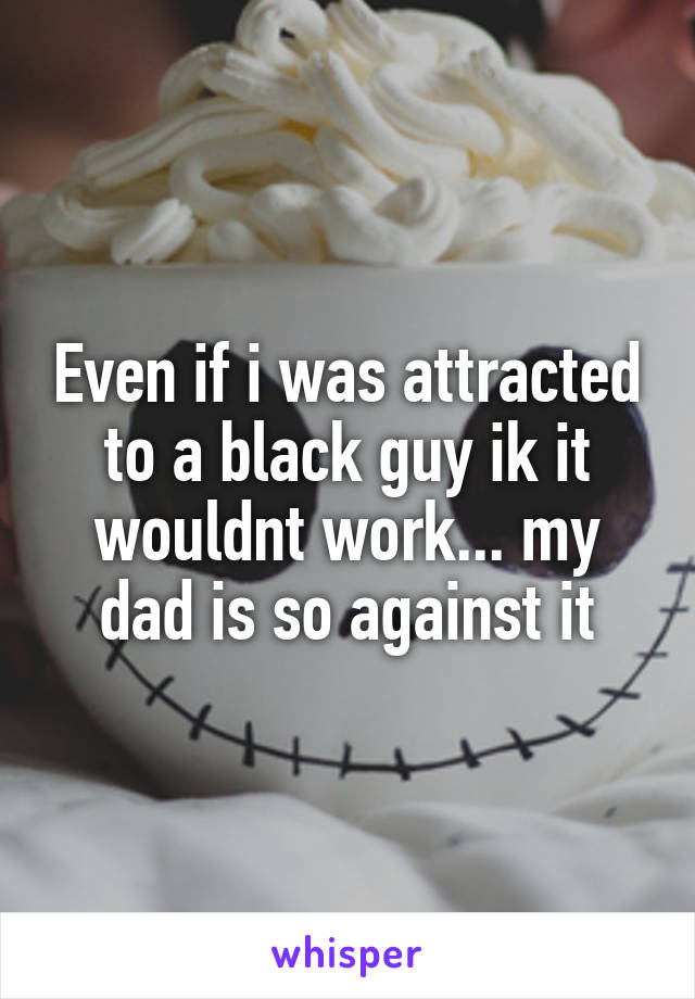 Even if i was attracted to a black guy ik it wouldnt work... my dad is so against it