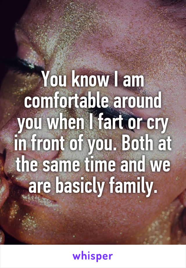 You know I am comfortable around you when I fart or cry in front of you. Both at the same time and we are basicly family.