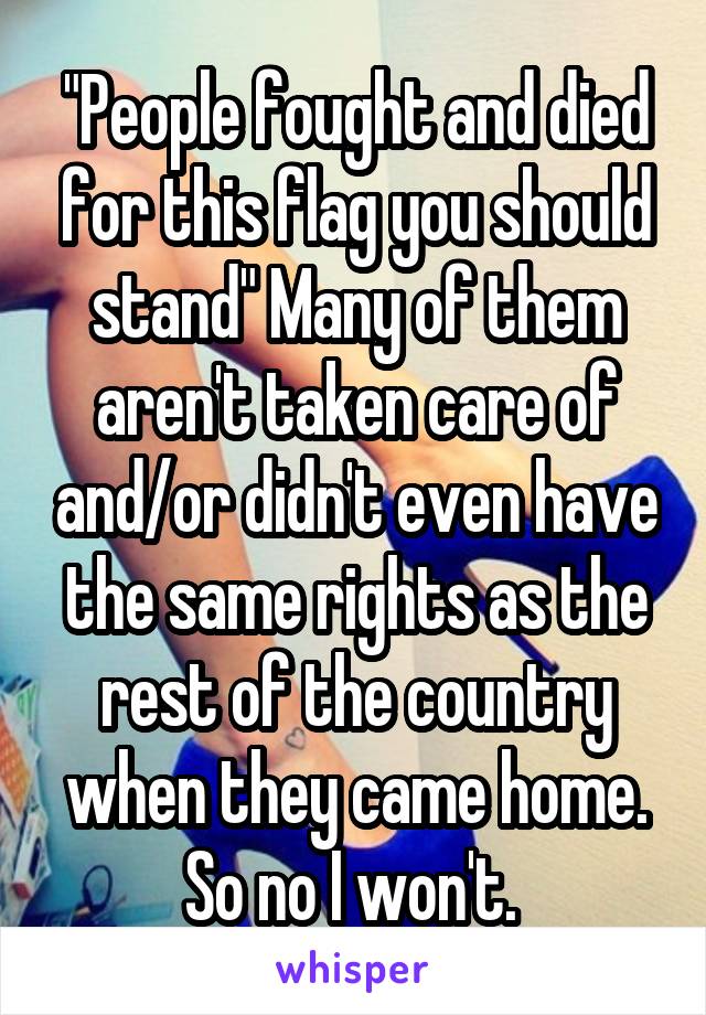 "People fought and died for this flag you should stand" Many of them aren't taken care of and/or didn't even have the same rights as the rest of the country when they came home. So no I won't. 