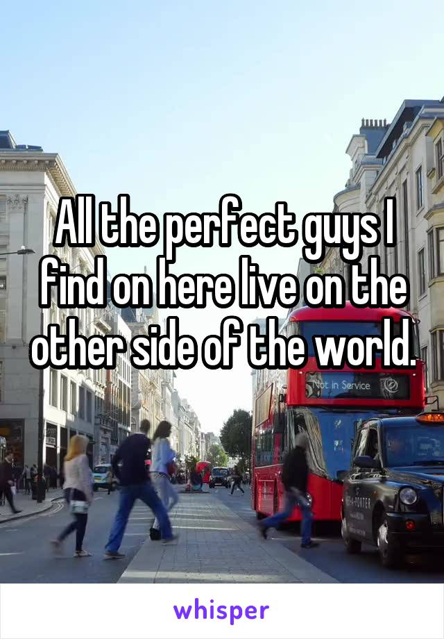 All the perfect guys I find on here live on the other side of the world.
