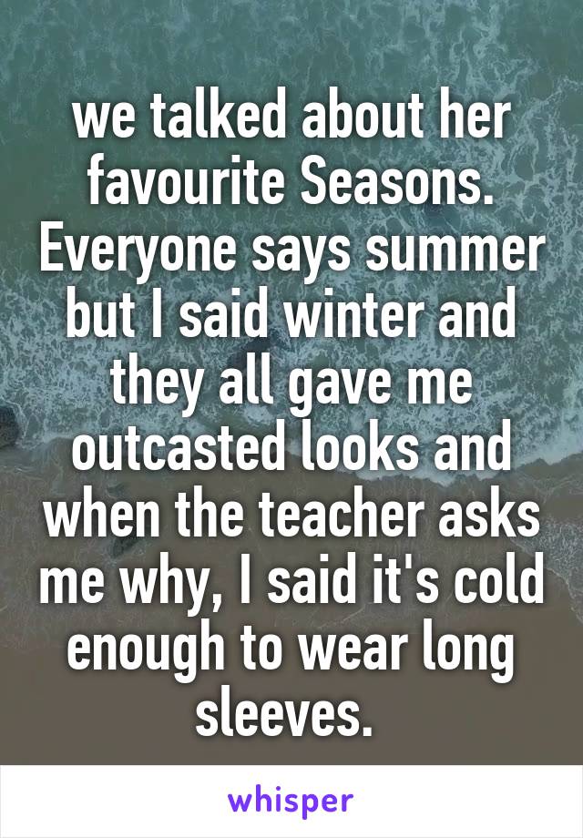 we talked about her favourite Seasons. Everyone says summer but I said winter and they all gave me outcasted looks and when the teacher asks me why, I said it's cold enough to wear long sleeves. 