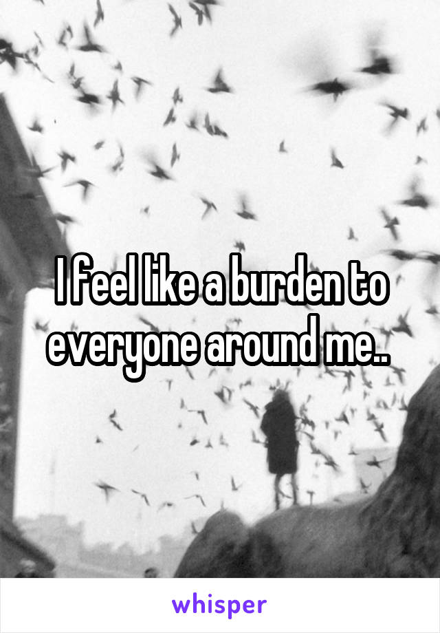 I feel like a burden to everyone around me.. 