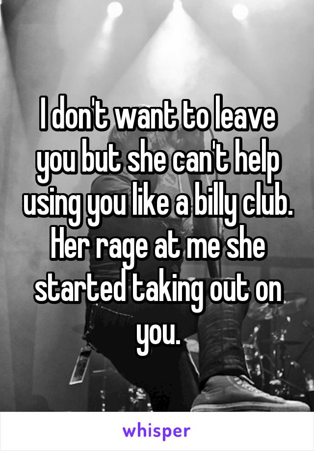 I don't want to leave you but she can't help using you like a billy club. Her rage at me she started taking out on you.
